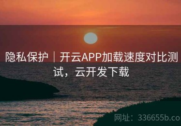 隐私保护｜开云APP加载速度对比测试，云开发下载