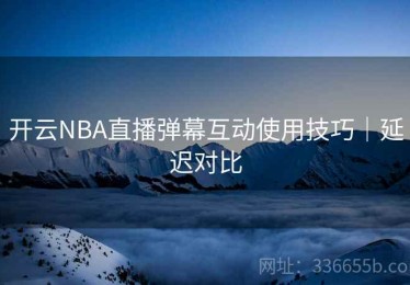 开云NBA直播弹幕互动使用技巧｜延迟对比