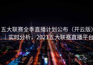 五大联赛全季直播计划公布（开云版）｜实时分析，2021五大联赛直播平台
