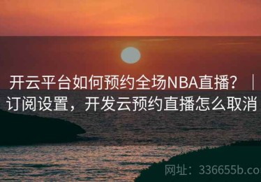 开云平台如何预约全场NBA直播？｜订阅设置，开发云预约直播怎么取消