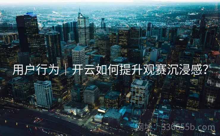 用户行为|开云如何提升观赛沉浸感? 用户行为|开云如何提升观赛沉浸感?