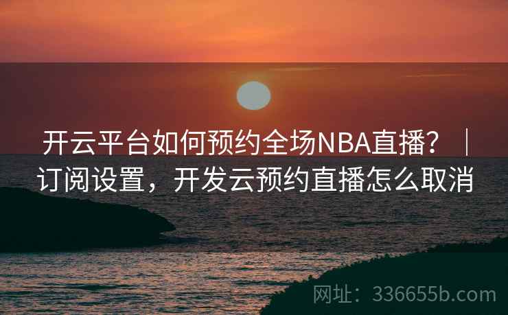 开云平台如何预约全场NBA直播？｜订阅设置，开发云预约直播怎么取消