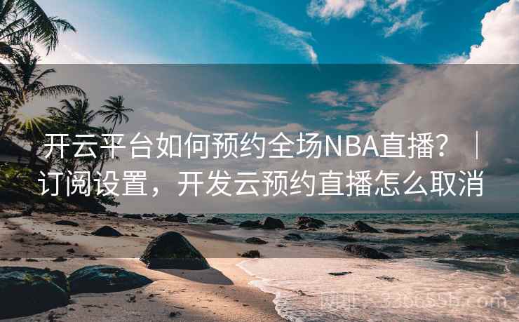 开云平台如何预约全场NBA直播？｜订阅设置，开发云预约直播怎么取消