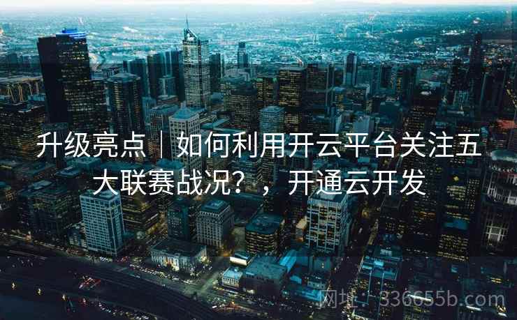 升级亮点|如何利用开云平台关注五大联赛战况?,开通云开发 升级亮点|如何利用开云平台关注五大联赛战况?,开通云开发