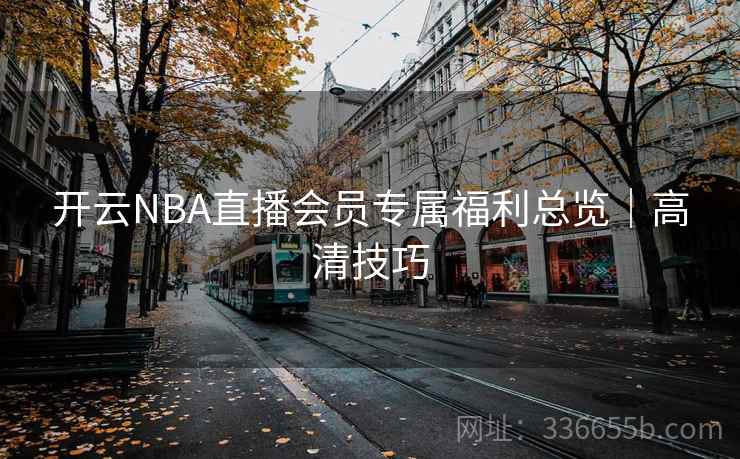 开云NBA直播会员专属福利总览|高清技巧 开云NBA直播会员专属福利总览|高清技巧