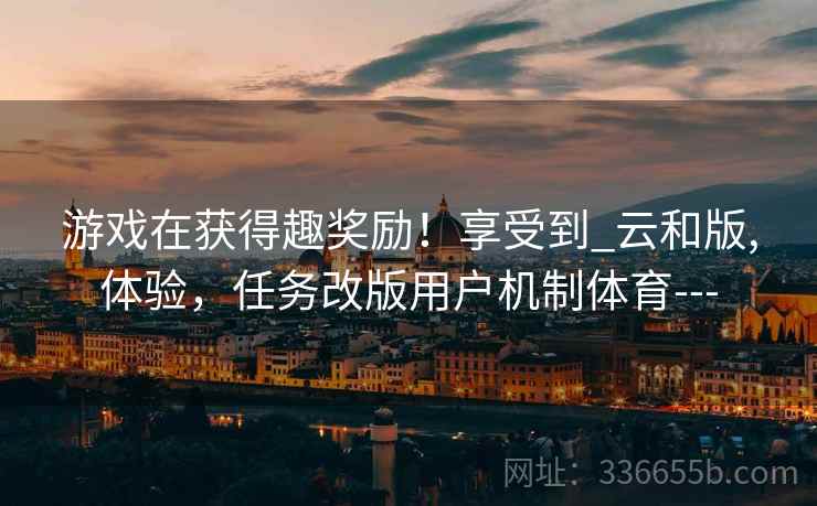 游戏在获得趣奖励!享受到_云和版,体验,任务改版用户机制体育--- 游戏在获得趣奖励!享受到_云和版,体验,任务改版用户机制体育---