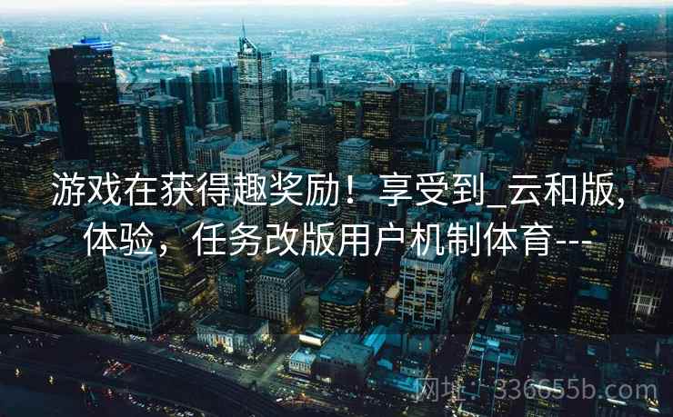 游戏在获得趣奖励!享受到_云和版,体验,任务改版用户机制体育--- 游戏在获得趣奖励!享受到_云和版,体验,任务改版用户机制体育---