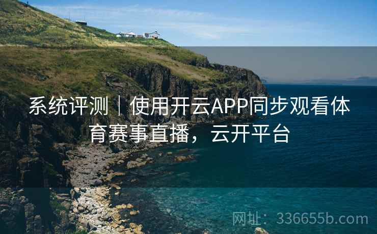 系统评测｜使用开云APP同步观看体育赛事直播，云开平台