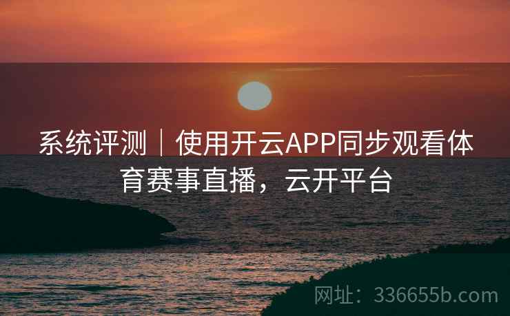 系统评测｜使用开云APP同步观看体育赛事直播，云开平台