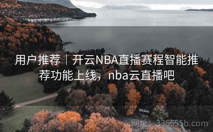 用户推荐|开云NBA直播赛程智能推荐功能上线,nba云直播吧 用户推荐|开云NBA直播赛程智能推荐功能上线,nba云直播吧