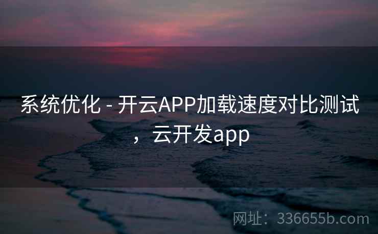 系统优化 - 开云APP加载速度对比测试,云开发app 系统优化 - 开云APP加载速度对比测试,云开发app